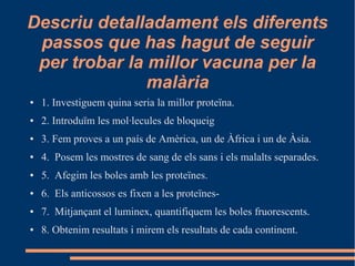 Descriu detalladament els diferents
passos que has hagut de seguir
per trobar la millor vacuna per la
malària
● 1. Investiguem quina seria la millor proteïna.
● 2. Introduïm les mol·lecules de bloqueig
● 3. Fem proves a un país de Amèrica, un de Àfrica i un de Àsia.
● 4. Posem les mostres de sang de els sans i els malalts separades.
● 5. Afegim les boles amb les proteïnes.
● 6. Els anticossos es fixen a les proteïnes-
● 7. Mitjançant el luminex, quantifiquem les boles fruorescents.
● 8. Obtenim resultats i mirem els resultats de cada continent.
 