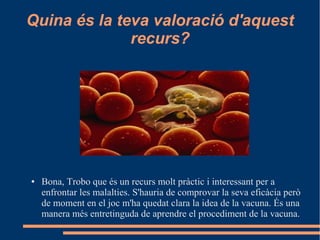 Quina és la teva valoració d'aquest
recurs?
● Bona, Trobo que és un recurs molt pràctic i interessant per a
enfrontar les malalties. S'hauria de comprovar la seva eficàcia però
de moment en el joc m'ha quedat clara la idea de la vacuna. És una
manera més entretinguda de aprendre el procediment de la vacuna.
 
