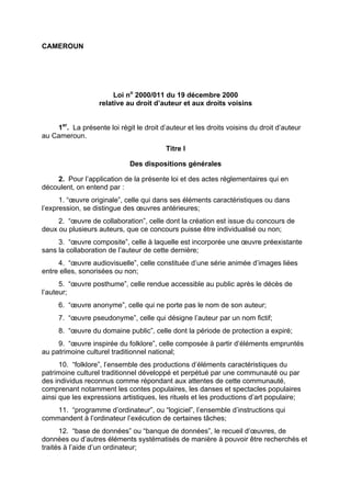 CAMEROUN
Loi no
2000/011 du 19 décembre 2000
relative au droit d’auteur et aux droits voisins
1er
. La présente loi régit le droit d’auteur et les droits voisins du droit d’auteur
au Cameroun.
Titre I
Des dispositions générales
2. Pour l’application de la présente loi et des actes réglementaires qui en
découlent, on entend par :
1. “œuvre originale”, celle qui dans ses éléments caractéristiques ou dans
l’expression, se distingue des œuvres antérieures;
2. “œuvre de collaboration”, celle dont la création est issue du concours de
deux ou plusieurs auteurs, que ce concours puisse être individualisé ou non;
3. “œuvre composite”, celle à laquelle est incorporée une œuvre préexistante
sans la collaboration de l’auteur de cette dernière;
4. “œuvre audiovisuelle”, celle constituée d’une série animée d’images liées
entre elles, sonorisées ou non;
5. “œuvre posthume”, celle rendue accessible au public après le décès de
l’auteur;
6. “œuvre anonyme”, celle qui ne porte pas le nom de son auteur;
7. “œuvre pseudonyme”, celle qui désigne l’auteur par un nom fictif;
8. “œuvre du domaine public”, celle dont la période de protection a expiré;
9. “œuvre inspirée du folklore”, celle composée à partir d’éléments empruntés
au patrimoine culturel traditionnel national;
10. “folklore”, l’ensemble des productions d’éléments caractéristiques du
patrimoine culturel traditionnel développé et perpétué par une communauté ou par
des individus reconnus comme répondant aux attentes de cette communauté,
comprenant notamment les contes populaires, les danses et spectacles populaires
ainsi que les expressions artistiques, les rituels et les productions d’art populaire;
11. “programme d’ordinateur”, ou “logiciel”, l’ensemble d’instructions qui
commandent à l’ordinateur l’exécution de certaines tâches;
12. “base de données” ou “banque de données”, le recueil d’œuvres, de
données ou d’autres éléments systématisés de manière à pouvoir être recherchés et
traités à l’aide d’un ordinateur;
 