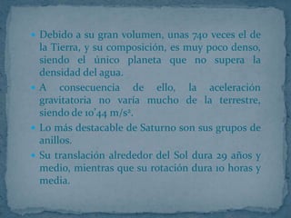 Debido a su gran volumen, unas 740 veces el de
  la Tierra, y su composición, es muy poco denso,
  siendo el único planeta que no supera la
  densidad del agua.
 A consecuencia de ello, la aceleración
  gravitatoria no varía mucho de la terrestre,
  siendo de 10’44 m/s2.
 Lo más destacable de Saturno son sus grupos de
  anillos.
 Su translación alrededor del Sol dura 29 años y
  medio, mientras que su rotación dura 10 horas y
  media.
 