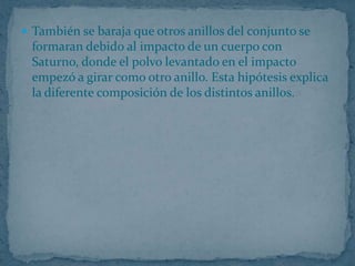  También se baraja que otros anillos del conjunto se
 formaran debido al impacto de un cuerpo con
 Saturno, donde el polvo levantado en el impacto
 empezó a girar como otro anillo. Esta hipótesis explica
 la diferente composición de los distintos anillos.
 