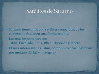  Saturno tiene unos 200 satélites conocidos, de los
  cuales sólo 61 tienen una órbita estable.
 Los más importantes son
  Titán, Encélado, Tetis, Rhea, Hiperión y Japeto.
 El más interesante es Titán, compuesto principalmente
  por metano (CH4) y nitrógeno.
 