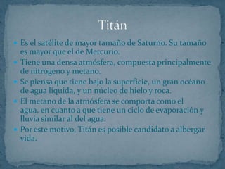  Es el satélite de mayor tamaño de Saturno. Su tamaño
    es mayor que el de Mercurio.
   Tiene una densa atmósfera, compuesta principalmente
    de nitrógeno y metano.
   Se piensa que tiene bajo la superficie, un gran océano
    de agua líquida, y un núcleo de hielo y roca.
   El metano de la atmósfera se comporta como el
    agua, en cuanto a que tiene un ciclo de evaporación y
    lluvia similar al del agua.
   Por este motivo, Titán es posible candidato a albergar
    vida.
 
