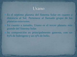  Es el séptimo planeta del Sistema Solar en cuanto a
  distancia al Sol. Pertenece al llamado grupo de los
  planetas exteriores.
 En cuanto a tamaño, Urano es el tercer planeta más
  grande del Sistema Solar.
 Su composición es principalmente gaseosa, con un
  83% de hidrógeno y un 15% de helio.
 