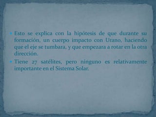  Esto se explica con la hipótesis de que durante su
  formación, un cuerpo impacto con Urano, haciendo
  que el eje se tumbara, y que empezara a rotar en la otra
  dirección.
 Tiene 27 satélites, pero ninguno es relativamente
  importante en el Sistema Solar.
 