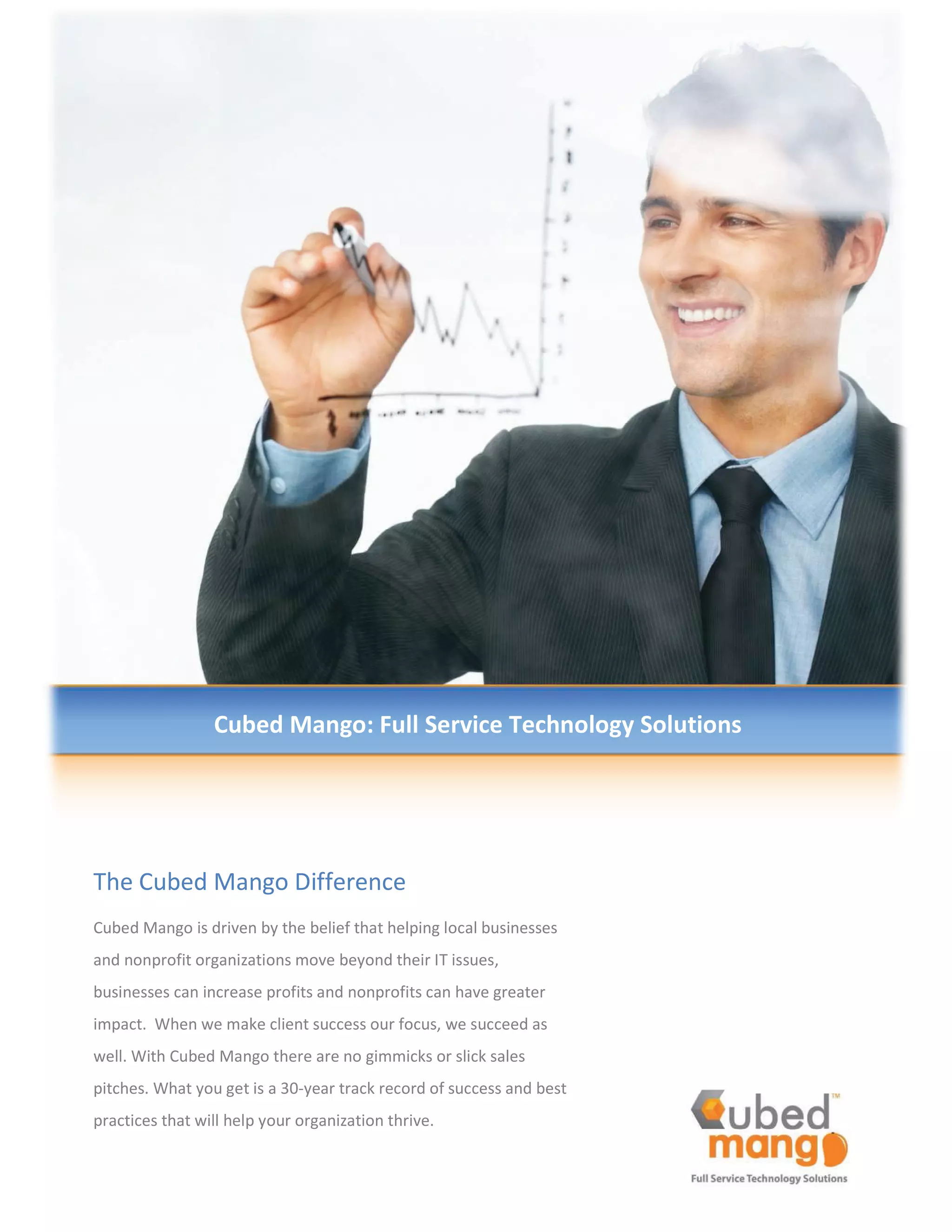 dŚĞ ƵďĞĚ DĂŶŐŽ ŝĨĨĞƌĞŶĐĞ
ƵďĞĚ DĂŶŐŽ ŝƐ ĚƌŝǀĞŶ ďǇ ƚŚĞ ďĞůŝĞĨ ƚŚĂƚ ŚĞůƉŝŶŐ ůŽĐĂů ďƵƐŝŶĞƐƐĞƐ
ĂŶĚ ŶŽŶƉƌŽĨŝƚ ŽƌŐĂŶŝǌĂƚŝŽŶƐ ŵŽǀĞ ďĞǇŽŶĚ ƚŚĞŝƌ /d ŝƐƐƵĞƐ͕
ďƵƐŝŶĞƐƐĞƐ ĐĂŶ ŝŶĐƌĞĂƐĞ ƉƌŽĨŝƚƐ ĂŶĚ ŶŽŶƉƌŽĨŝƚƐ ĐĂŶ ŚĂǀĞ ŐƌĞĂƚĞƌ
ŝŵƉĂĐƚ͘ tŚĞŶ ǁĞ ŵĂŬĞ ĐůŝĞŶƚ ƐƵĐĐĞƐƐ ŽƵƌ ĨŽĐƵƐ͕ ǁĞ ƐƵĐĐĞĞĚ ĂƐ
ǁĞůů͘ tŝƚŚ ƵďĞĚ DĂŶŐŽ ƚŚĞƌĞ ĂƌĞ ŶŽ ŐŝŵŵŝĐŬƐ Žƌ ƐůŝĐŬ ƐĂůĞƐ
ƉŝƚĐŚĞƐ͘ tŚĂƚ ǇŽƵ ŐĞƚ ŝƐ Ă ϯϬͲǇĞĂƌ ƚƌĂĐŬ ƌĞĐŽƌĚ ŽĨ ƐƵĐĐĞƐƐ ĂŶĚ ďĞƐƚ
ƉƌĂĐƚŝĐĞƐ ƚŚĂƚ ǁŝůů ŚĞůƉ ǇŽƵƌ ŽƌŐĂŶŝǌĂƚŝŽŶ ƚŚƌŝǀĞ͘
ƵďĞĚ DĂŶŐŽ͗ Ƶůů ^ĞƌǀŝĐĞ dĞĐŚŶŽůŽŐǇ ^ŽůƵƚŝŽŶƐ
 