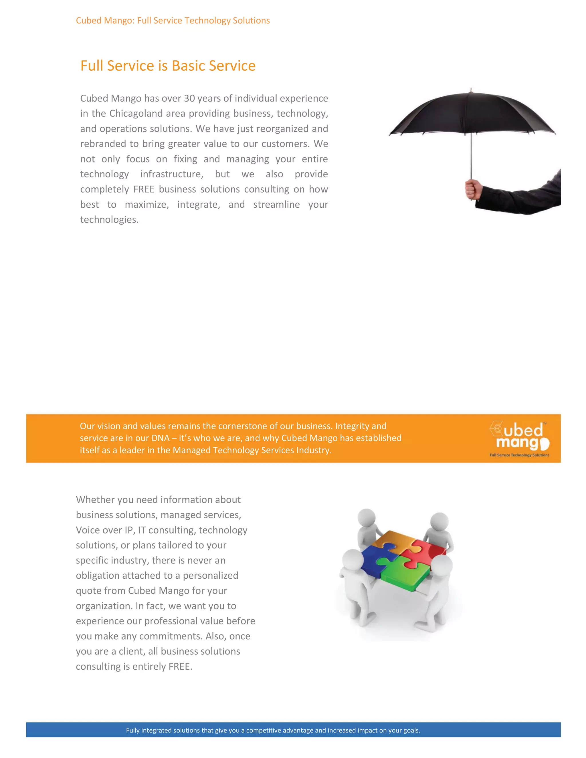 ƵďĞĚ DĂŶŐŽ͗ Ƶůů ^ĞƌǀŝĐĞ dĞĐŚŶŽůŽŐǇ ^ŽůƵƚŝŽŶƐ
Ƶůů ^ĞƌǀŝĐĞ ŝƐ ĂƐŝĐ ^ĞƌǀŝĐĞ
ƵďĞĚ DĂŶŐŽ ŚĂƐ ŽǀĞƌ ϯϬ ǇĞĂƌƐ ŽĨ ŝŶĚŝǀŝĚƵĂů ĞǆƉĞƌŝĞŶĐĞ
ŝŶ ƚŚĞ ŚŝĐĂŐŽůĂŶĚ ĂƌĞĂ ƉƌŽǀŝĚŝŶŐ ďƵƐŝŶĞƐƐ͕ ƚĞĐŚŶŽůŽŐǇ͕
ĂŶĚ ŽƉĞƌĂƚŝŽŶƐ ƐŽůƵƚŝŽŶƐ͘ tĞ ŚĂǀĞ ũƵƐƚ ƌĞŽƌŐĂŶŝǌĞĚ ĂŶĚ
ƌĞďƌĂŶĚĞĚ ƚŽ ďƌŝŶŐ ŐƌĞĂƚĞƌ ǀĂůƵĞ ƚŽ ŽƵƌ ĐƵƐƚŽŵĞƌƐ͘ tĞ
ŶŽƚ ŽŶůǇ ĨŽĐƵƐ ŽŶ ĨŝǆŝŶŐ ĂŶĚ ŵĂŶĂŐŝŶŐ ǇŽƵƌ ĞŶƚŝƌĞ
ƚĞĐŚŶŽůŽŐǇ ŝŶĨƌĂƐƚƌƵĐƚƵƌĞ͕ ďƵƚ ǁĞ ĂůƐŽ ƉƌŽǀŝĚĞ
ĐŽŵƉůĞƚĞůǇ Z ďƵƐŝŶĞƐƐ ƐŽůƵƚŝŽŶƐ ĐŽŶƐƵůƚŝŶŐ ŽŶ ŚŽǁ
ďĞƐƚ ƚŽ ŵĂǆŝŵŝǌĞ͕ ŝŶƚĞŐƌĂƚĞ͕ ĂŶĚ ƐƚƌĞĂŵůŝŶĞ ǇŽƵƌ
ƚĞĐŚŶŽůŽŐŝĞƐ͘
KƵƌ ǀŝƐŝŽŶ ĂŶĚ ǀĂůƵĞƐ ƌĞŵĂŝŶƐ ƚŚĞ ĐŽƌŶĞƌƐƚŽŶĞ ŽĨ ŽƵƌ ďƵƐŝŶĞƐƐ͘ /ŶƚĞŐƌŝƚǇ ĂŶĚ
ƐĞƌǀŝĐĞ ĂƌĞ ŝŶ ŽƵƌ E ʹ ŝƚ͛Ɛ ǁŚŽ ǁĞ ĂƌĞ͕ ĂŶĚ ǁŚǇ ƵďĞĚ DĂŶŐŽ ŚĂƐ ĞƐƚĂďůŝƐŚĞĚ
ŝƚƐĞůĨ ĂƐ Ă ůĞĂĚĞƌ ŝŶ ƚŚĞ DĂŶĂŐĞĚ dĞĐŚŶŽůŽŐǇ ^ĞƌǀŝĐĞƐ /ŶĚƵƐƚƌǇ͘
tŚĞƚŚĞƌ ǇŽƵ ŶĞĞĚ ŝŶĨŽƌŵĂƚŝŽŶ ĂďŽƵƚ
ďƵƐŝŶĞƐƐ ƐŽůƵƚŝŽŶƐ͕ ŵĂŶĂŐĞĚ ƐĞƌǀŝĐĞƐ͕
sŽŝĐĞ ŽǀĞƌ /W͕ /d ĐŽŶƐƵůƚŝŶŐ͕ ƚĞĐŚŶŽůŽŐǇ
ƐŽůƵƚŝŽŶƐ͕ Žƌ ƉůĂŶƐ ƚĂŝůŽƌĞĚ ƚŽ ǇŽƵƌ
ƐƉĞĐŝĨŝĐ ŝŶĚƵƐƚƌǇ͕ ƚŚĞƌĞ ŝƐ ŶĞǀĞƌ ĂŶ
ŽďůŝŐĂƚŝŽŶ ĂƚƚĂĐŚĞĚ ƚŽ Ă ƉĞƌƐŽŶĂůŝǌĞĚ
ƋƵŽƚĞ ĨƌŽŵ ƵďĞĚ DĂŶŐŽ ĨŽƌ ǇŽƵƌ
ŽƌŐĂŶŝǌĂƚŝŽŶ͘ /Ŷ ĨĂĐƚ͕ ǁĞ ǁĂŶƚ ǇŽƵ ƚŽ
ĞǆƉĞƌŝĞŶĐĞ ŽƵƌ ƉƌŽĨĞƐƐŝŽŶĂů ǀĂůƵĞ ďĞĨŽƌĞ
ǇŽƵ ŵĂŬĞ ĂŶǇ ĐŽŵŵŝƚŵĞŶƚƐ͘ ůƐŽ͕ ŽŶĐĞ
ǇŽƵ ĂƌĞ Ă ĐůŝĞŶƚ͕ Ăůů ďƵƐŝŶĞƐƐ ƐŽůƵƚŝŽŶƐ
ĐŽŶƐƵůƚŝŶŐ ŝƐ ĞŶƚŝƌĞůǇ Z͘
ƵůůǇ ŝŶƚĞŐƌĂƚĞĚ ƐŽůƵƚŝŽŶƐ ƚŚĂƚ ŐŝǀĞ ǇŽƵ Ă ĐŽŵƉĞƚŝƚŝǀĞ ĂĚǀĂŶƚĂŐĞ ĂŶĚ ŝŶĐƌĞĂƐĞĚ ŝŵƉĂĐƚ ŽŶ ǇŽƵƌ ŐŽĂůƐ͘
 