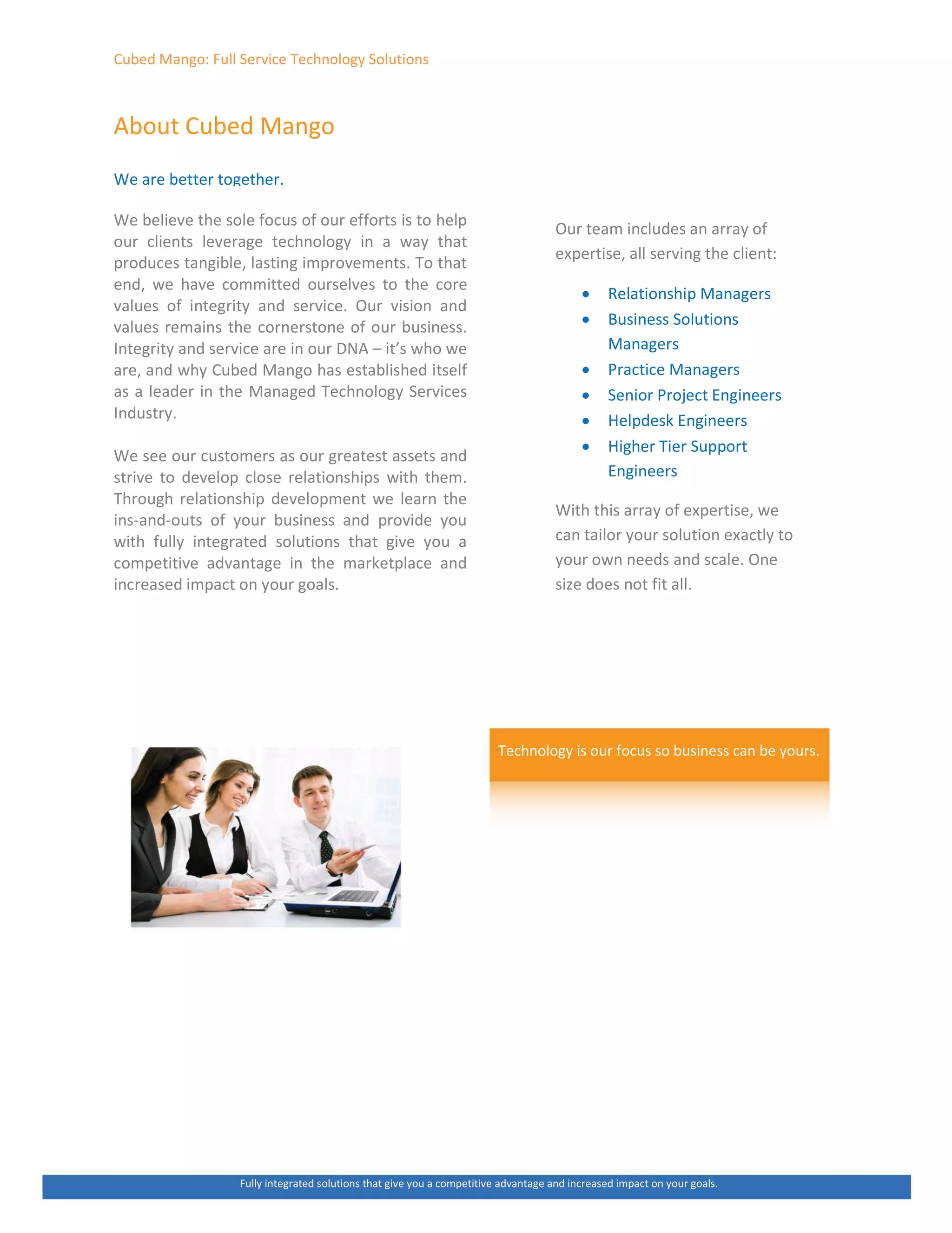 ƵďĞĚ DĂŶŐŽ͗ Ƶůů ^ĞƌǀŝĐĞ dĞĐŚŶŽůŽŐǇ ^ŽůƵƚŝŽŶƐ
ďŽƵƚ ƵďĞĚ DĂŶŐŽ
tĞ ĂƌĞ ďĞƚƚĞƌ ƚŽŐĞƚŚĞƌ͘
tĞ ďĞůŝĞǀĞ ƚŚĞ ƐŽůĞ ĨŽĐƵƐ ŽĨ ŽƵƌ ĞĨĨŽƌƚƐ ŝƐ ƚŽ ŚĞůƉ
ŽƵƌ ĐůŝĞŶƚƐ ůĞǀĞƌĂŐĞ ƚĞĐŚŶŽůŽŐǇ ŝŶ Ă ǁĂǇ ƚŚĂƚ
ƉƌŽĚƵĐĞƐ ƚĂŶŐŝďůĞ͕ ůĂƐƚŝŶŐ ŝŵƉƌŽǀĞŵĞŶƚƐ͘ dŽ ƚŚĂƚ
ĞŶĚ͕ ǁĞ ŚĂǀĞ ĐŽŵŵŝƚƚĞĚ ŽƵƌƐĞůǀĞƐ ƚŽ ƚŚĞ ĐŽƌĞ
ǀĂůƵĞƐ ŽĨ ŝŶƚĞŐƌŝƚǇ ĂŶĚ ƐĞƌǀŝĐĞ͘ KƵƌ ǀŝƐŝŽŶ ĂŶĚ
ǀĂůƵĞƐ ƌĞŵĂŝŶƐ ƚŚĞ ĐŽƌŶĞƌƐƚŽŶĞ ŽĨ ŽƵƌ ďƵƐŝŶĞƐƐ͘
/ŶƚĞŐƌŝƚǇ ĂŶĚ ƐĞƌǀŝĐĞ ĂƌĞ ŝŶ ŽƵƌ E ʹ ŝƚ͛Ɛ ǁŚŽ ǁĞ
ĂƌĞ͕ ĂŶĚ ǁŚǇ ƵďĞĚ DĂŶŐŽ ŚĂƐ ĞƐƚĂďůŝƐŚĞĚ ŝƚƐĞůĨ
ĂƐ Ă ůĞĂĚĞƌ ŝŶ ƚŚĞ DĂŶĂŐĞĚ dĞĐŚŶŽůŽŐǇ ^ĞƌǀŝĐĞƐ
/ŶĚƵƐƚƌǇ͘
tĞ ƐĞĞ ŽƵƌ ĐƵƐƚŽŵĞƌƐ ĂƐ ŽƵƌ ŐƌĞĂƚĞƐƚ ĂƐƐĞƚƐ ĂŶĚ
ƐƚƌŝǀĞ ƚŽ ĚĞǀĞůŽƉ ĐůŽƐĞ ƌĞůĂƚŝŽŶƐŚŝƉƐ ǁŝƚŚ ƚŚĞŵ͘
dŚƌŽƵŐŚ ƌĞůĂƚŝŽŶƐŚŝƉ ĚĞǀĞůŽƉŵĞŶƚ ǁĞ ůĞĂƌŶ ƚŚĞ
ŝŶƐͲĂŶĚͲŽƵƚƐ ŽĨ ǇŽƵƌ ďƵƐŝŶĞƐƐ ĂŶĚ ƉƌŽǀŝĚĞ ǇŽƵ
ǁŝƚŚ ĨƵůůǇ ŝŶƚĞŐƌĂƚĞĚ ƐŽůƵƚŝŽŶƐ ƚŚĂƚ ŐŝǀĞ ǇŽƵ Ă
ĐŽŵƉĞƚŝƚŝǀĞ ĂĚǀĂŶƚĂŐĞ ŝŶ ƚŚĞ ŵĂƌŬĞƚƉůĂĐĞ ĂŶĚ
ŝŶĐƌĞĂƐĞĚ ŝŵƉĂĐƚ ŽŶ ǇŽƵƌ ŐŽĂůƐ͘
KƵƌ ƚĞĂŵ ŝŶĐůƵĚĞƐ ĂŶ ĂƌƌĂǇ ŽĨ
ĞǆƉĞƌƚŝƐĞ͕ Ăůů ƐĞƌǀŝŶŐ ƚŚĞ ĐůŝĞŶƚ͗
x ZĞůĂƚŝŽŶƐŚŝƉ DĂŶĂŐĞƌƐ
x ƵƐŝŶĞƐƐ ^ŽůƵƚŝŽŶƐ
DĂŶĂŐĞƌƐ
x WƌĂĐƚŝĐĞ DĂŶĂŐĞƌƐ
x ^ĞŶŝŽƌ WƌŽũĞĐƚ ŶŐŝŶĞĞƌƐ
x ,ĞůƉĚĞƐŬ ŶŐŝŶĞĞƌƐ
x ,ŝŐŚĞƌ dŝĞƌ ^ƵƉƉŽƌƚ
ŶŐŝŶĞĞƌƐ
tŝƚŚ ƚŚŝƐ ĂƌƌĂǇ ŽĨ ĞǆƉĞƌƚŝƐĞ͕ ǁĞ
ĐĂŶ ƚĂŝůŽƌ ǇŽƵƌ ƐŽůƵƚŝŽŶ ĞǆĂĐƚůǇ ƚŽ
ǇŽƵƌ ŽǁŶ ŶĞĞĚƐ ĂŶĚ ƐĐĂůĞ͘ KŶĞ
ƐŝǌĞ ĚŽĞƐ ŶŽƚ Ĩŝƚ Ăůů͘
dĞĐŚŶŽůŽŐǇ ŝƐ ŽƵƌ ĨŽĐƵƐ ƐŽ ďƵƐŝŶĞƐƐ ĐĂŶ ďĞ ǇŽƵƌƐ͘
ƵůůǇ ŝŶƚĞŐƌĂƚĞĚ ƐŽůƵƚŝŽŶƐ ƚŚĂƚ ŐŝǀĞ ǇŽƵ Ă ĐŽŵƉĞƚŝƚŝǀĞ ĂĚǀĂŶƚĂŐĞ ĂŶĚ ŝŶĐƌĞĂƐĞĚ ŝŵƉĂĐƚ ŽŶ ǇŽƵƌ ŐŽĂůƐ͘
 