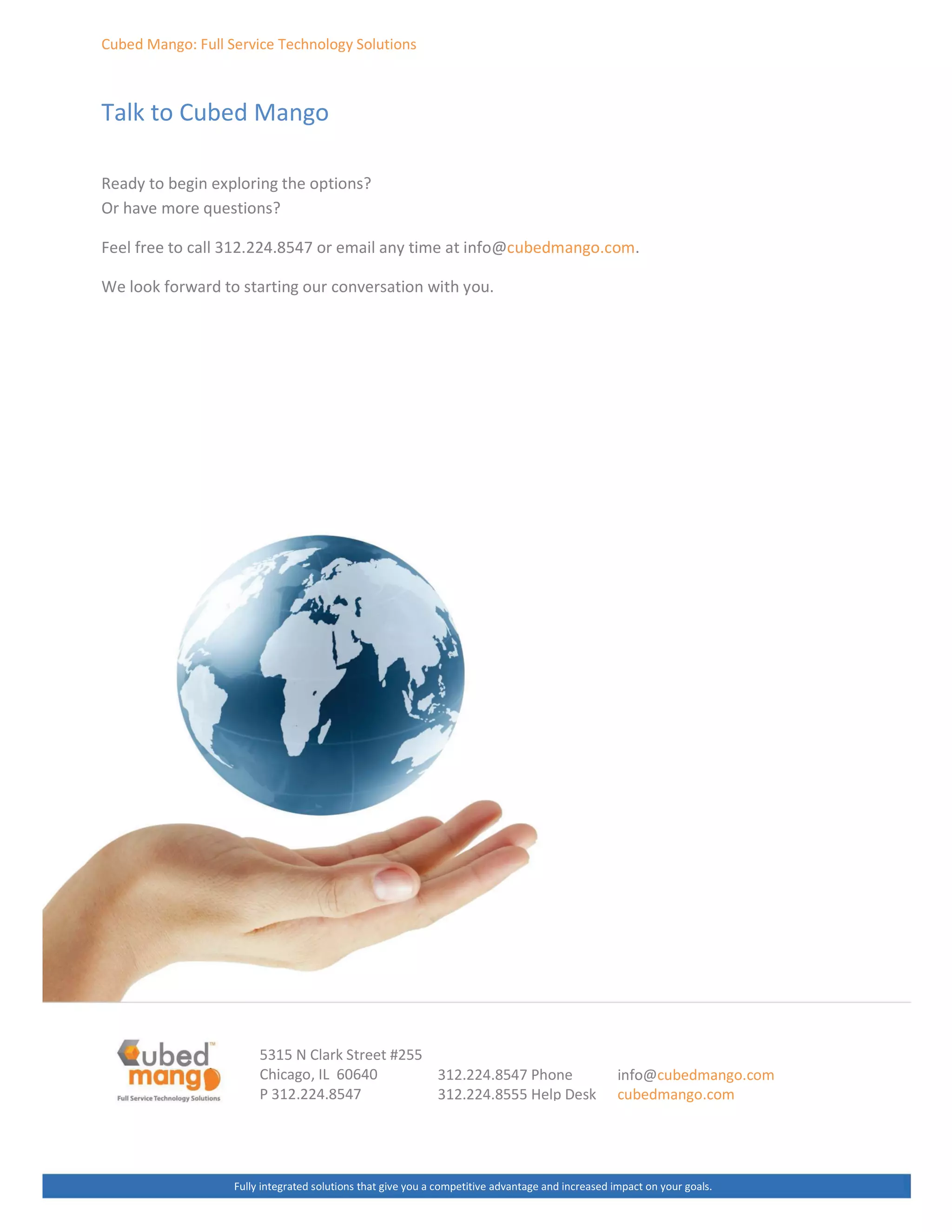 ƵďĞĚ DĂŶŐŽ͗ Ƶůů ^ĞƌǀŝĐĞ dĞĐŚŶŽůŽŐǇ ^ŽůƵƚŝŽŶƐ
dĂůŬ ƚŽ ƵďĞĚ DĂŶŐŽ
ZĞĂĚǇ ƚŽ ďĞŐŝŶ ĞǆƉůŽƌŝŶŐ ƚŚĞ ŽƉƚŝŽŶƐ͍
Kƌ ŚĂǀĞ ŵŽƌĞ ƋƵĞƐƚŝŽŶƐ͍
ĞĞů ĨƌĞĞ ƚŽ ĐĂůů ϯϭϮ͘ϮϮϰ͘ϴϱϰϳ Žƌ ĞŵĂŝů ĂŶǇ ƚŝŵĞ Ăƚ ŝŶĨŽΛĐƵďĞĚŵĂŶŐŽ͘ĐŽŵ͘
tĞ ůŽŽŬ ĨŽƌǁĂƌĚ ƚŽ ƐƚĂƌƚŝŶŐ ŽƵƌ ĐŽŶǀĞƌƐĂƚŝŽŶ ǁŝƚŚ ǇŽƵ͘
ϱϯϭϱ E ůĂƌŬ ^ƚƌĞĞƚ ηϮϱϱ
ŚŝĐĂŐŽ͕ / ϲϬϲϰϬ
W ϯϭϮ͘ϮϮϰ͘ϴϱϰϳ
ƵůůǇ ŝŶƚĞŐƌĂƚĞĚ ƐŽůƵƚŝŽŶƐ ƚŚĂƚ ŐŝǀĞ ǇŽƵ Ă ĐŽŵƉĞƚŝƚŝǀĞ ĂĚǀĂŶƚĂŐĞ ĂŶĚ ŝŶĐƌĞĂƐĞĚ ŝŵƉĂĐƚ ŽŶ ǇŽƵƌ ŐŽĂůƐ͘
ϯϭϮ͘ϮϮϰ͘ϴϱϰϳ WŚŽŶĞ
ϯϭϮ͘ϮϮϰ͘ϴϱϱϱ ,ĞůƉ ĞƐŬ
ŝŶĨŽΛĐƵďĞĚŵĂŶŐŽ͘ĐŽŵ
ĐƵďĞĚŵĂŶŐŽ͘ĐŽŵ
 