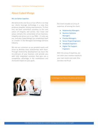 ƵďĞĚ DĂŶŐŽ͗ Ƶůů ^ĞƌǀŝĐĞ dĞĐŚŶŽůŽŐǇ ^ŽůƵƚŝŽŶƐ
ďŽƵƚ ƵďĞĚ DĂŶŐŽ
tĞ ĂƌĞ ďĞƚƚĞƌ ƚŽŐĞƚŚĞƌ͘
tĞ ďĞůŝĞǀĞ ƚŚĞ ƐŽůĞ ĨŽĐƵƐ ŽĨ ŽƵƌ ĞĨĨŽƌƚƐ ŝƐ ƚŽ ŚĞůƉ
ŽƵƌ ĐůŝĞŶƚƐ ůĞǀĞƌĂŐĞ ƚĞĐŚŶŽůŽŐǇ ŝŶ Ă ǁĂǇ ƚŚĂƚ
ƉƌŽĚƵĐĞƐ ƚĂŶŐŝďůĞ͕ ůĂƐƚŝŶŐ ŝŵƉƌŽǀĞŵĞŶƚƐ͘ dŽ ƚŚĂƚ
ĞŶĚ͕ ǁĞ ŚĂǀĞ ĐŽŵŵŝƚƚĞĚ ŽƵƌƐĞůǀĞƐ ƚŽ ƚŚĞ ĐŽƌĞ
ǀĂůƵĞƐ ŽĨ ŝŶƚĞŐƌŝƚǇ ĂŶĚ ƐĞƌǀŝĐĞ͘ KƵƌ ǀŝƐŝŽŶ ĂŶĚ
ǀĂůƵĞƐ ƌĞŵĂŝŶƐ ƚŚĞ ĐŽƌŶĞƌƐƚŽŶĞ ŽĨ ŽƵƌ ďƵƐŝŶĞƐƐ͘
/ŶƚĞŐƌŝƚǇ ĂŶĚ ƐĞƌǀŝĐĞ ĂƌĞ ŝŶ ŽƵƌ E ʹ ŝƚ͛Ɛ ǁŚŽ ǁĞ
ĂƌĞ͕ ĂŶĚ ǁŚǇ ƵďĞĚ DĂŶŐŽ ŚĂƐ ĞƐƚĂďůŝƐŚĞĚ ŝƚƐĞůĨ
ĂƐ Ă ůĞĂĚĞƌ ŝŶ ƚŚĞ DĂŶĂŐĞĚ dĞĐŚŶŽůŽŐǇ ^ĞƌǀŝĐĞƐ
/ŶĚƵƐƚƌǇ͘
tĞ ƐĞĞ ŽƵƌ ĐƵƐƚŽŵĞƌƐ ĂƐ ŽƵƌ ŐƌĞĂƚĞƐƚ ĂƐƐĞƚƐ ĂŶĚ
ƐƚƌŝǀĞ ƚŽ ĚĞǀĞůŽƉ ĐůŽƐĞ ƌĞůĂƚŝŽŶƐŚŝƉƐ ǁŝƚŚ ƚŚĞŵ͘
dŚƌŽƵŐŚ ƌĞůĂƚŝŽŶƐŚŝƉ ĚĞǀĞůŽƉŵĞŶƚ ǁĞ ůĞĂƌŶ ƚŚĞ
ŝŶƐͲĂŶĚͲŽƵƚƐ ŽĨ ǇŽƵƌ ďƵƐŝŶĞƐƐ ĂŶĚ ƉƌŽǀŝĚĞ ǇŽƵ
ǁŝƚŚ ĨƵůůǇ ŝŶƚĞŐƌĂƚĞĚ ƐŽůƵƚŝŽŶƐ ƚŚĂƚ ŐŝǀĞ ǇŽƵ Ă
ĐŽŵƉĞƚŝƚŝǀĞ ĂĚǀĂŶƚĂŐĞ ŝŶ ƚŚĞ ŵĂƌŬĞƚƉůĂĐĞ ĂŶĚ
ŝŶĐƌĞĂƐĞĚ ŝŵƉĂĐƚ ŽŶ ǇŽƵƌ ŐŽĂůƐ͘
KƵƌ ƚĞĂŵ ŝŶĐůƵĚĞƐ ĂŶ ĂƌƌĂǇ ŽĨ
ĞǆƉĞƌƚŝƐĞ͕ Ăůů ƐĞƌǀŝŶŐ ƚŚĞ ĐůŝĞŶƚ͗
x ZĞůĂƚŝŽŶƐŚŝƉ DĂŶĂŐĞƌƐ
x ƵƐŝŶĞƐƐ ^ŽůƵƚŝŽŶƐ
DĂŶĂŐĞƌƐ
x WƌĂĐƚŝĐĞ DĂŶĂŐĞƌƐ
x ^ĞŶŝŽƌ WƌŽũĞĐƚ ŶŐŝŶĞĞƌƐ
x ,ĞůƉĚĞƐŬ ŶŐŝŶĞĞƌƐ
x ,ŝŐŚĞƌ dŝĞƌ ^ƵƉƉŽƌƚ
ŶŐŝŶĞĞƌƐ
tŝƚŚ ƚŚŝƐ ĂƌƌĂǇ ŽĨ ĞǆƉĞƌƚŝƐĞ͕ ǁĞ
ĐĂŶ ƚĂŝůŽƌ ǇŽƵƌ ƐŽůƵƚŝŽŶ ĞǆĂĐƚůǇ ƚŽ
ǇŽƵƌ ŽǁŶ ŶĞĞĚƐ ĂŶĚ ƐĐĂůĞ͘ KŶĞ
ƐŝǌĞ ĚŽĞƐ ŶŽƚ Ĩŝƚ Ăůů͘
dĞĐŚŶŽůŽŐǇ ŝƐ ŽƵƌ ĨŽĐƵƐ ƐŽ ďƵƐŝŶĞƐƐ ĐĂŶ ďĞ ǇŽƵƌƐ͘
ƵůůǇ ŝŶƚĞŐƌĂƚĞĚ ƐŽůƵƚŝŽŶƐ ƚŚĂƚ ŐŝǀĞ ǇŽƵ Ă ĐŽŵƉĞƚŝƚŝǀĞ ĂĚǀĂŶƚĂŐĞ ĂŶĚ ŝŶĐƌĞĂƐĞĚ ŝŵƉĂĐƚ ŽŶ ǇŽƵƌ ŐŽĂůƐ͘
 