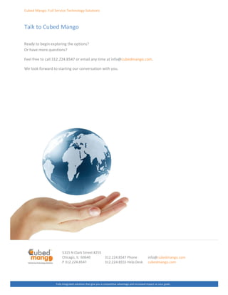 ƵďĞĚ DĂŶŐŽ͗ Ƶůů ^ĞƌǀŝĐĞ dĞĐŚŶŽůŽŐǇ ^ŽůƵƚŝŽŶƐ
dĂůŬ ƚŽ ƵďĞĚ DĂŶŐŽ
ZĞĂĚǇ ƚŽ ďĞŐŝŶ ĞǆƉůŽƌŝŶŐ ƚŚĞ ŽƉƚŝŽŶƐ͍
Kƌ ŚĂǀĞ ŵŽƌĞ ƋƵĞƐƚŝŽŶƐ͍
ĞĞů ĨƌĞĞ ƚŽ ĐĂůů ϯϭϮ͘ϮϮϰ͘ϴϱϰϳ Žƌ ĞŵĂŝů ĂŶǇ ƚŝŵĞ Ăƚ ŝŶĨŽΛĐƵďĞĚŵĂŶŐŽ͘ĐŽŵ͘
tĞ ůŽŽŬ ĨŽƌǁĂƌĚ ƚŽ ƐƚĂƌƚŝŶŐ ŽƵƌ ĐŽŶǀĞƌƐĂƚŝŽŶ ǁŝƚŚ ǇŽƵ͘
ϱϯϭϱ E ůĂƌŬ ^ƚƌĞĞƚ ηϮϱϱ
ŚŝĐĂŐŽ͕ / ϲϬϲϰϬ
W ϯϭϮ͘ϮϮϰ͘ϴϱϰϳ
ƵůůǇ ŝŶƚĞŐƌĂƚĞĚ ƐŽůƵƚŝŽŶƐ ƚŚĂƚ ŐŝǀĞ ǇŽƵ Ă ĐŽŵƉĞƚŝƚŝǀĞ ĂĚǀĂŶƚĂŐĞ ĂŶĚ ŝŶĐƌĞĂƐĞĚ ŝŵƉĂĐƚ ŽŶ ǇŽƵƌ ŐŽĂůƐ͘
ϯϭϮ͘ϮϮϰ͘ϴϱϰϳ WŚŽŶĞ
ϯϭϮ͘ϮϮϰ͘ϴϱϱϱ ,ĞůƉ ĞƐŬ
ŝŶĨŽΛĐƵďĞĚŵĂŶŐŽ͘ĐŽŵ
ĐƵďĞĚŵĂŶŐŽ͘ĐŽŵ
 