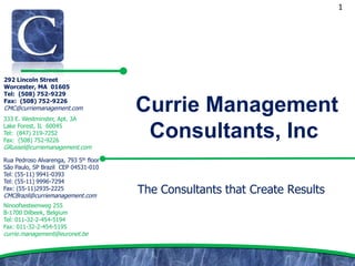 1




292 Lincoln Street
Worcester, MA 01605
Tel: (508) 752-9229
Fax: (508) 752-9226
CMC@curriemanagement.com
333 E. Westminster, Apt. 3A
                                       Currie Management
Lake Forest, IL 60045
Tel: (847) 219-7252
Fax: (508) 752-9226
                                        Consultants, Inc
GRussel@curriemanagement.com

Rua Pedroso Alvarenga, 793 5th floor
São Paulo, SP Brazil CEP 04531-010
Tel: (55-11) 9941-0393
Tel: (55-11) 9996-7294
Fax: (55-11)2935-2225
CMCBrazil@curriemanagement.com
                                       The Consultants that Create Results
Ninoofsesteenweg 255
B-1700 Dilbeek, Belgium
Tel: 011-32-2-454-5194
Fax: 011-32-2-454-5195
currie.management@euronet.be
 