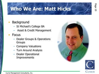 Page 10
      Who We Are: Matt Hicks

   • Background
         – St Michael‟s College BA
         – Asset & Credit Management
   • Focus
         – Dealer Groups & Operations
           Groups
         – Company Valuations
         – Turn Around Analysis
         – Dealer Operational
           Improvements




Currie Management Consultants, Inc.
 