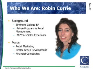 Page 11
      Who We Are: Robin Currie

   • Background
          – Simmons College BA
          – Prince Program in Retail
            Management
          – 20 Years Sales Experience

   • Focus
          – Retail Marketing
          – Dealer Group Development
          – Financial Composites




Currie Management Consultants, Inc.
 