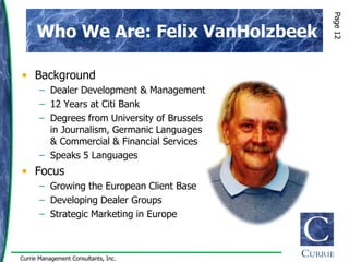 Page 12
      Who We Are: Felix VanHolzbeek

• Background
      – Dealer Development & Management
      – 12 Years at Citi Bank
      – Degrees from University of Brussels
        in Journalism, Germanic Languages
        & Commercial & Financial Services
      – Speaks 5 Languages
• Focus
      – Growing the European Client Base
      – Developing Dealer Groups
      – Strategic Marketing in Europe



Currie Management Consultants, Inc.
 