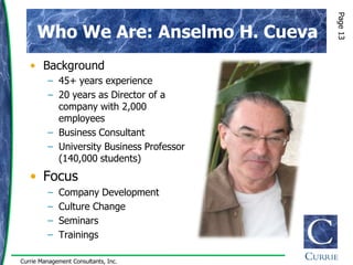 Page 13
      Who We Are: Anselmo H. Cueva
   • Background
         – 45+ years experience
         – 20 years as Director of a
           company with 2,000
           employees
         – Business Consultant
         – University Business Professor
           (140,000 students)
   • Focus
         –   Company Development
         –   Culture Change
         –   Seminars
         –   Trainings

Currie Management Consultants, Inc.
 