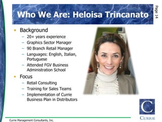 Page 14
      Who We Are: Heloisa Trincanato
   • Background
         – 20+ years experience
         – Graphics Sector Manager
         – 90 Branch Retail Manager
         – Languages: English, Italian,
           Portuguese
         – Attended FGV Business
           Administration School
   • Focus
         – Retail Consulting
         – Training for Sales Teams
         – Implementation of Currie
           Business Plan in Distributors




Currie Management Consultants, Inc.
 
