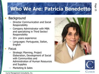 Page 15
      Who We Are: Patricia Benedetto
• Background
     – Director Communication and Social
       Responsibility
     – Company Administrator with MBA
       and specializing in Third Sector/
       Responsibility
     – 20+ years experience
     – Languages: Portuguese, Italian,
       English
• Focus
    − Strategic Planning, Project
      Elaboration, Development of Social
      with Communities and
      Administration of Human Resources
      and Supplies
    − Marketing & Sales
Currie Management Consultants, Inc.
 