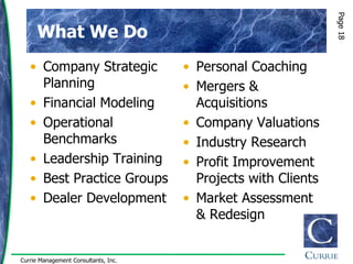 Page 18
      What We Do
   • Company Strategic                • Personal Coaching
     Planning                         • Mergers &
   • Financial Modeling                 Acquisitions
   • Operational                      • Company Valuations
     Benchmarks                       • Industry Research
   • Leadership Training              • Profit Improvement
   • Best Practice Groups               Projects with Clients
   • Dealer Development               • Market Assessment
                                        & Redesign


Currie Management Consultants, Inc.
 