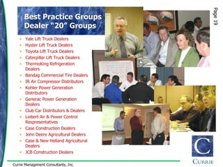 Page 19
       Best Practice Groups
       Dealer “20” Groups
   •   Yale Lift Truck Dealers
   •   Hyster Lift Truck Dealers
   •   Toyota Lift Truck Dealers
   •   Caterpillar Lift Truck Dealers
   •   ThermoKing Refrigeration
       Dealers
   •   Bandag Commercial Tire Dealers
   •   IR Air Compressor Distributors
   •   Kohler Power Generation
       Distributors
   •   Generac Power Generation
       Dealers
   •   Club Car Distributors & Dealers
   •   Liebert Air & Power Control
       Respresentatives
   •   Case Construction Dealers
   •   John Deere Agricultural Dealers
   •   Case & New Holland Agricultural
       Dealers
   •   JCB Construction Dealers

Currie Management Consultants, Inc.
 