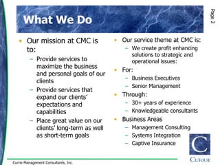 Page 2
      What We Do
   • Our mission at CMC is              • Our service theme at CMC is:
     to:                                   – We create profit enhancing
                                             solutions to strategic and
         – Provide services to               operational issues:
           maximize the business
                                        • For:
           and personal goals of our
                                           – Business Executives
           clients
                                           – Senior Management
         – Provide services that
           expand our clients‟          • Through:
           expectations and                – 30+ years of experience
           capabilities                    – Knowledgeable consultants
         – Place great value on our     • Business Areas
           clients‟ long-term as well      – Management Consulting
           as short-term goals             – Systems Integration
                                           – Captive Insurance


Currie Management Consultants, Inc.
 