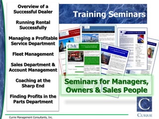 Overview of a
   Successful Dealer
                                        Training Seminars
     Running Rental
      Successfully

Managing a Profitable
 Service Department

  Fleet Management

 Sales Department &
Account Management

     Coaching at the
       Sharp End
                                      Seminars for Managers,
                                      Owners & Sales People
Finding Profits in the
  Parts Department


Currie Management Consultants, Inc.
 