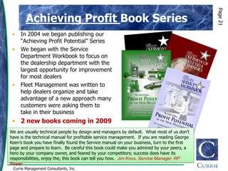 Page 21
        Achieving Profit Book Series
 •   In 2004 we began publishing our
     “Achieving Profit Potential” Series
 •   We began with the Service
     Department Workbook to focus on
     the dealership department with the
     largest opportunity for improvement
     for most dealers
 •   Fleet Management was written to
     help dealers organize and take
     advantage of a new approach many
     customers were asking them to
     take in their business
 • 2 new books coming in 2009
We are usually technical people by design and managers by default. What most of us don‟t
have is the technical manual for profitable service management. If you are reading George
Keen‟s book you have finally found the Service manual on your business, turn to the first
page and prepare to learn. Be careful this book could make you admired by your peers, a
hero by your company owner, and feared by your competitors; success does have its
responsibilities, enjoy the, this book can tell you how. Jim Knox, Service Manager, RP
Power
 Currie Management Consultants, Inc.
 