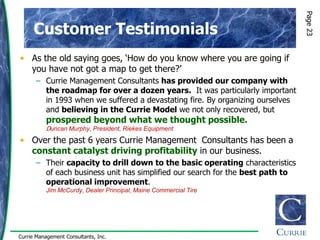 Page 23
      Customer Testimonials
• As the old saying goes, „How do you know where you are going if
  you have not got a map to get there?‟
      – Currie Management Consultants has provided our company with
        the roadmap for over a dozen years. It was particularly important
        in 1993 when we suffered a devastating fire. By organizing ourselves
        and believing in the Currie Model we not only recovered, but
          prospered beyond what we thought possible.
          Duncan Murphy, President, Riekes Equipment
• Over the past 6 years Currie Management Consultants has been a
  constant catalyst driving profitability in our business.
      – Their capacity to drill down to the basic operating characteristics
        of each business unit has simplified our search for the best path to
        operational improvement.
          Jim McCurdy, Dealer Principal, Maine Commercial Tire




Currie Management Consultants, Inc.
 