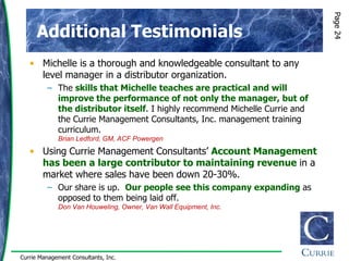 Page 24
      Additional Testimonials
   • Michelle is a thorough and knowledgeable consultant to any
     level manager in a distributor organization.
         – The skills that Michelle teaches are practical and will
           improve the performance of not only the manager, but of
           the distributor itself. I highly recommend Michelle Currie and
           the Currie Management Consultants, Inc. management training
           curriculum.
             Brian Ledford, GM, ACF Powergen
   • Using Currie Management Consultants‟ Account Management
     has been a large contributor to maintaining revenue in a
     market where sales have been down 20-30%.
         – Our share is up. Our people see this company expanding as
           opposed to them being laid off.
             Don Van Houweling, Owner, Van Wall Equipment, Inc.




Currie Management Consultants, Inc.
 