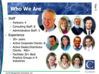 Page 5
      Who We Are
• Staff
     – Partners: 4
     – Consulting Staff: 8
     – Administrative Staff: 5
• Experience
     – 30+ years
     – Active Corporate Clients: 8
     – Active Dealer/Distributor
       Clients: 400+
     – Facilitate 20+ Best
       Practice Groups in 9
       Industries



Currie Management Consultants, Inc.
 