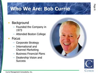 Page 6
      Who We Are: Bob Currie

   • Background
         – Founded the Company in
           1973
         – Attended Boston College
   • Focus
         – Corporate Strategy
         – International and
           Channel Marketing
         – Business Financial Plans
         – Dealership Vision and
           Success


Currie Management Consultants, Inc.
 