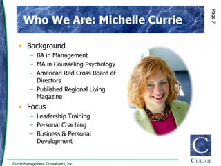 Page 7
      Who We Are: Michelle Currie

   • Background
         – BA in Management
         – MA in Counseling Psychology
         – American Red Cross Board of
           Directors
         – Published Regional Living
           Magazine
   • Focus
         – Leadership Training
         – Personal Coaching
         – Business & Personal
           Development


Currie Management Consultants, Inc.
 
