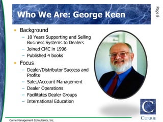 Page 8
      Who We Are: George Keen
   • Background
         – 10 Years Supporting and Selling
           Business Systems to Dealers
         – Joined CMC in 1996
         – Published 4 books
   • Focus
         – Dealer/Distributor Success and
           Profits
         – Sales/Account Management
         – Dealer Operations
         – Facilitates Dealer Groups
         – International Education



Currie Management Consultants, Inc.
 
