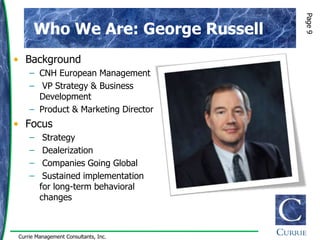 Page 9
      Who We Are: George Russell
• Background
    – CNH European Management
    – VP Strategy & Business
      Development
    – Product & Marketing Director
• Focus
    –    Strategy
    –    Dealerization
    –    Companies Going Global
    –    Sustained implementation
        for long-term behavioral
        changes



Currie Management Consultants, Inc.
 