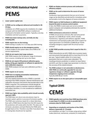 CMCPEMSStatisticalHybrid
PEMS
• Lower system capital cost.
• A PEMS can be configured, delivered and installed in 30-
45 days.
Installation of a PEMS requires the installation of a single
computer with the DAS/PEMS software installed and
interfaced to the boiler control system. Typically a one day
installation and start up process.
• PEMS have lower startup costs, normally one day
including DAS.
• PEMS require less on site training.
PEMS training is usually 1 to 1 1⁄2 days plus DAS training.
• PEMS should require no on site emergency service.
A direct modem to the system takes care of 99% of all
service requirements.
• PEMS do not require dual range analyzers.
CMC PEMS measure the full dynamic range of emissions
from a source, including start up to shut down.
• PEMS do not require EPA protocol calibration gases,
piping, wiring, gas regulators or software to operate the
auto-calibration sequence.
CMC PEMS analyzers do have auto calibration just like a
CEMS.
• PEMS require no air source.
• PEMS have no ongoing preventative maintenance
requirements as do CEMS.
The only related maintenance for a PEMS is a periodic
cleaning of the PEMS computer. Normal maintenance and
calibration of process instruments that provide data to the
PEMS is required. This maintenance should already be
ongoing within a plant to maintain maximum efficiency
and output; therefore, it is not considered an additional
associated cost.
• PEMS have higher data availability which should normally
approach 100%.
The PEMS does not rely on any one process input to
maintain system uptime or accuracy of emissions quality.
The PEMS uses numerous inputs for a robust data base.
Even with a PEMS failure the data from the DCS inputs for
the predictions still reside within the DCS. This data can be
retrieved, calculated, and back filled by the PEMS when
brought back on line. Therefore very little if any down time
or missing data should ever be reported.
• PEMS can display emission process and combustion
efficiency outputs.
• PEMS can be used to determine the source of excess
emissions.
Combustion input parameter(s) that are out of normal
range can be identified and alarmed for immediate action
and provide a trail to the diagnosis of excess emissions.
• PEMS require no field hardware or additional equipment
beyond the plant or process control system.
In fact, the PEMS in some cases can run on a control
system computer and completely eliminate the need for
additional hardware.
• PEMS maintenance and service is minimal.
A PEMS annual service contracts after warranty period
typically runs $300.00 per month, which includes
maintenance, regulatory and software upgrades. PEMS
maintenance and quarterly audits with onsite support for
report generation run $750.00 to $1000.00 per month
including emergency support with the annual service
contract.
• A CMC PEMS provides accuracy that is equal to that of a
CEMS.
PEMS inherently do not drift. PEMS rely on process inputs
and instruments that typically drift no more than 0.5 to 1%
per year. Typical models utilize 12 or more input
parameters that are in some cases redundant. The
resulting emissions prediction is resilient to input failure
and drift, such that no single input parameter is critical to
the accuracy of the stated emission.
• The PEMS analyzer is not vulnerable to obsolescence.
CMC PEMS are continually upgraded for any new
regulatory changes or software upgrades through
inexpensive ongoing service contracts.
Typically $300.00 per month.
• PEMS require no on site spare parts or consumable spare
parts.
TypicalCEMS
CEMS
• PEMS typically cost much less than CEMS (purchase price
is even lower if a CEMS is on site to provide QA’d
emissions data for PEMS model)
• Depending on complexity and location of the CEMS,
delivery is generally 12- 14 weeks
and installation can take 7 to 14 days using various skilled
trades (electrical, mechanical, computer) to install ports,
 