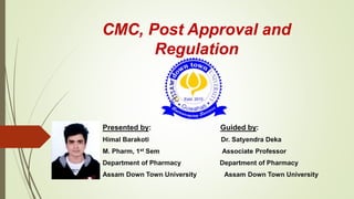 CMC, Post Approval and
Regulation
Presented by: Guided by:
Himal Barakoti Dr. Satyendra Deka
M. Pharm, 1st Sem Associate Professor
Department of Pharmacy Department of Pharmacy
Assam Down Town University Assam Down Town University
 
