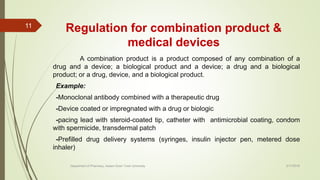 Regulation for combination product &
medical devices
A combination product is a product composed of any combination of a
drug and a device; a biological product and a device; a drug and a biological
product; or a drug, device, and a biological product.
Example:
-Monoclonal antibody combined with a therapeutic drug
-Device coated or impregnated with a drug or biologic
-pacing lead with steroid-coated tip, catheter with antimicrobial coating, condom
with spermicide, transdermal patch
-Prefilled drug delivery systems (syringes, insulin injector pen, metered dose
inhaler)
2/17/2018
11
Department of Pharmacy, Assam Down Town University
 