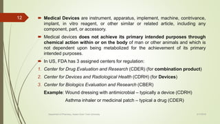  Medical Devices are instrument, apparatus, implement, machine, contrivance,
implant, in vitro reagent, or other similar or related article, including any
component, part, or accessory.
 Medical devices does not achieve its primary intended purposes through
chemical action within or on the body of man or other animals and which is
not dependent upon being metabolized for the achievement of its primary
intended purposes.
 In US, FDA has 3 assigned centers for regulation:
1. Center for Drug Evaluation and Research (CDER) (for combination product)
2. Center for Devices and Radiological Health (CDRH) (for Devices)
3. Center for Biologics Evaluation and Research (CBER)
Example: Wound dressing with antimicrobial – typically a device (CDRH)
Asthma inhaler or medicinal patch – typical a drug (CDER)
2/17/2018
12
Department of Pharmacy, Assam Down Town University
 