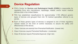 Device Regulation
 FDA's Center for Devices and Radiological Health (CDRH) is responsible for
regulating firms who manufacture, repackage, relabel, and/or import medical
devices sold in the United States.
 FDA has established classifications for approximately 1,700 different generic
types of devices and grouped them into 16 medical specialties referred to as
panels.
 Each of these generic types of devices is assigned to one of three regulatory
classes based on the level of control necessary to assure the safety and
effectiveness of the device.
1. Class I devices are exempt from Premarket Notification (lowest risk)
2. Class II devices require Premarket Notification (moderate)
3. Class III devices require Premarket Approval. (high risk)
2/17/2018Department of Pharmacy, Assam Down Town University
13
 