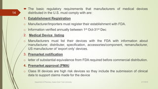  The basic regulatory requirements that manufacturers of medical devices
distributed in the U.S. must comply with are:
1. Establishment Registration
o Manufacturer/Importers must register their establishment with FDA.
o Information verified annually between 1st Oct-31st Dec
2. Medical Device listing
o Manufacturers must list their devices with the FDA with information about
manufacturer, distributer, specification, accessories/component, remanufacturer,
US manufacturer of ‘export only’ devices.
3. Premarket notification
o letter of substantial equivalence from FDA required before commercial distribution.
4. Premarket approval (PMA)
o Class III devices are high risk devices so thay include the submission of clinical
data to support claims made for the device
2/17/2018Department of Pharmacy, Assam Down Town University
14
 