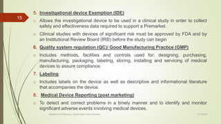 5. Investigational device Exemption (IDE)
o Allows the investigational device to be used in a clinical study in order to collect
safety and effectiveness data required to support a Premarket.
o Clinical studies with devices of significant risk must be approved by FDA and by
an Institutional Review Board (IRB) before the study can begin
6. Quality system regulation (QC)/ Good Manufacturing Practice (GMP)
o Includes methods, facilities and controls used for: designing, purchasing,
manufacturing, packaging, labeling, storing, installing and servicing of medical
devices to assure compliance.
7. Labeling
o Includes labels on the device as well as descriptive and informational literature
that accompanies the device.
8. Medical Device Reporting (post marketing)
o To detect and correct problems in a timely manner and to identify and monitor
significant adverse events involving medical devices.
2/17/2018Department of Pharmacy, Assam Down Town University
15
 