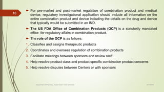  For pre-market and post-market regulation of combination product and medical
device, regulatory investigational application should include all information on the
entire combination product and device including the details on the drug and device
that typically would be submitted in an IND.
 The US FDA Office of Combination Products (OCP) is a statutorily mandated
office for regulatory affairs in combination product.
 The role of the OCP is as follows:
1. Classifies and assigns therapeutic products
2. Coordinates and oversees regulation of combination products
3. Facilitate meetings between sponsors and review staff
4. Help resolve product class and product specific combination product concerns
5. Help resolve disputes between Centers or with sponsors
2/17/2018
16
Department of Pharmacy, Assam Down Town University
 