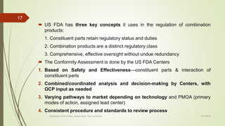  US FDA has three key concepts it uses in the regulation of combination
products:
1. Constituent parts retain regulatory status and duties
2. Combination products are a distinct regulatory class
3. Comprehensive, effective oversight without undue redundancy
 The Conformity Assessment is done by the US FDA Centers
1. Based on Safety and Effectiveness—constituent parts & interaction of
constituent parts
2. Combined/coordinated analysis and decision-making by Centers, with
OCP input as needed
3. Varying pathways to market depending on technology and PMOA (primary
modes of action, assigned lead center)
4. Consistent procedure and standards to review process
2/17/2018
17
Department of Pharmacy, Assam Down Town University
 