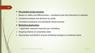  Pre-market review process:
1. Based on safety and effectiveness – constituent part and interaction in between
2. Combined analysis and decision by center
3. Consistent procedure and standards review process
 Marketing Application:
1. 1 application research required prior marketing
2. Ongoing reliance on proprietary data
3. Appropriate coordination of post marketing changes to constituent parts
2/17/2018
18
Department of Pharmacy, Assam Down Town University
 