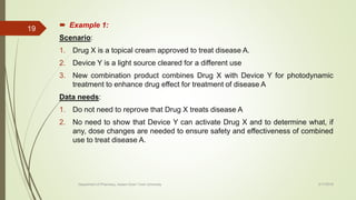  Example 1:
Scenario:
1. Drug X is a topical cream approved to treat disease A.
2. Device Y is a light source cleared for a different use
3. New combination product combines Drug X with Device Y for photodynamic
treatment to enhance drug effect for treatment of disease A
Data needs:
1. Do not need to reprove that Drug X treats disease A
2. No need to show that Device Y can activate Drug X and to determine what, if
any, dose changes are needed to ensure safety and effectiveness of combined
use to treat disease A.
2/17/2018
19
Department of Pharmacy, Assam Down Town University
 