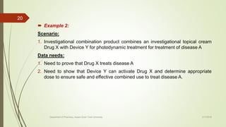  Example 2:
Scenario:
1. Investigational combination product combines an investigational topical cream
Drug X with Device Y for photodynamic treatment for treatment of disease A
Data needs:
1. Need to prove that Drug X treats disease A
2. Need to show that Device Y can activate Drug X and determine appropriate
dose to ensure safe and effective combined use to treat disease A.
2/17/2018
20
Department of Pharmacy, Assam Down Town University
 