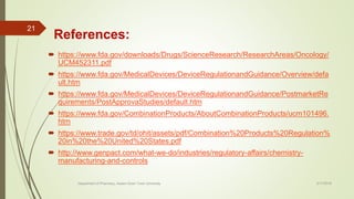 References:
 https://www.fda.gov/downloads/Drugs/ScienceResearch/ResearchAreas/Oncology/
UCM452311.pdf
 https://www.fda.gov/MedicalDevices/DeviceRegulationandGuidance/Overview/defa
ult.htm
 https://www.fda.gov/MedicalDevices/DeviceRegulationandGuidance/PostmarketRe
quirements/PostApprovaStudies/default.htm
 https://www.fda.gov/CombinationProducts/AboutCombinationProducts/ucm101496.
htm
 https://www.trade.gov/td/ohit/assets/pdf/Combination%20Products%20Regulation%
20in%20the%20United%20States.pdf
 http://www.genpact.com/what-we-do/industries/regulatory-affairs/chemistry-
manufacturing-and-controls
2/17/2018
21
Department of Pharmacy, Assam Down Town University
 