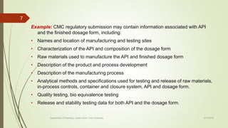 Example: CMC regulatory submission may contain information associated with API
and the finished dosage form, including:
• Names and location of manufacturing and testing sites
• Characterization of the API and composition of the dosage form
• Raw materials used to manufacture the API and finished dosage form
• Description of the product and process development
• Description of the manufacturing process
• Analytical methods and specifications used for testing and release of raw materials,
in-process controls, container and closure system, API and dosage form.
• Quality testing, bio equivalence testing
• Release and stability testing data for both API and the dosage form.
2/17/2018
7
Department of Pharmacy, Assam Down Town University
 
