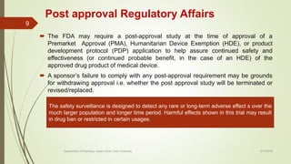 Post approval Regulatory Affairs
 The FDA may require a post-approval study at the time of approval of a
Premarket Approval (PMA), Humanitarian Device Exemption (HDE), or product
development protocol (PDP) application to help assure continued safety and
effectiveness (or continued probable benefit, in the case of an HDE) of the
approved drug product of medical device.
 A sponsor’s failure to comply with any post-approval requirement may be grounds
for withdrawing approval i.e. whether the post approval study will be terminated or
revised/replaced.
The safety surveillance is designed to detect any rare or long-term adverse effect s over the
much larger population and longer time period. Harmful effects shown in this trial may result
in drug ban or restricted in certain usages.
2/17/2018
9
Department of Pharmacy, Assam Down Town University
 