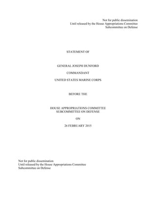 Not for public dissemination
Until released by the House Appropriations Committee
Subcommittee on Defense
STATEMENT OF
GENERAL JOSEPH DUNFORD
COMMANDANT
UNITED STATES MARINE CORPS
BEFORE THE
HOUSE APPROPRIATIONS COMMITTEE
SUBCOMMITTEE ON DEFENSE
ON
26 FEBRUARY 2015
Not for public dissemination
Until released by the House Appropriations Committee
Subcommittee on Defense
 